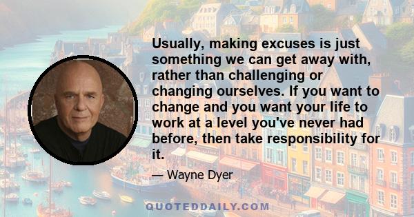 Usually, making excuses is just something we can get away with, rather than challenging or changing ourselves. If you want to change and you want your life to work at a level you've never had before, then take