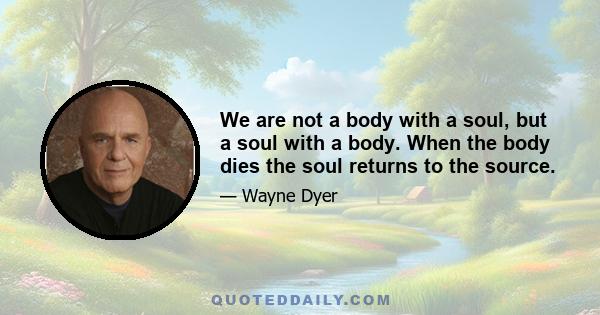 We are not a body with a soul, but a soul with a body. When the body dies the soul returns to the source.