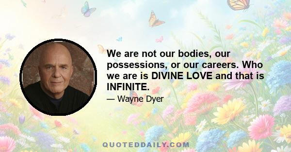 We are not our bodies, our possessions, or our careers. Who we are is DIVINE LOVE and that is INFINITE.