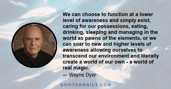 We can choose to function at a lower level of awareness and simply exist, caring for our possessions, eating, drinking, sleeping and managing in the world as pawns of the elements, or we can soar to new and higher