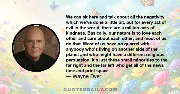 We can sit here and talk about all the negativity, which we've done a little bit, but for every act of evil in the world, there are a million acts of kindness. Basically, our nature is to love each other and care about