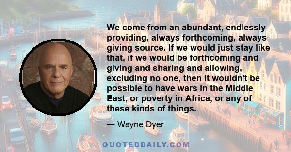 We come from an abundant, endlessly providing, always forthcoming, always giving source. If we would just stay like that, if we would be forthcoming and giving and sharing and allowing, excluding no one, then it