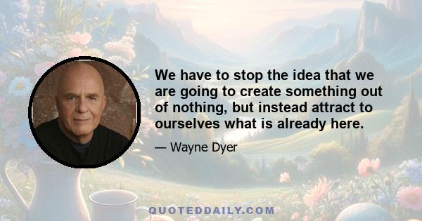 We have to stop the idea that we are going to create something out of nothing, but instead attract to ourselves what is already here.