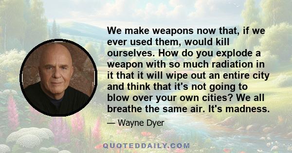 We make weapons now that, if we ever used them, would kill ourselves. How do you explode a weapon with so much radiation in it that it will wipe out an entire city and think that it's not going to blow over your own