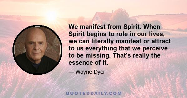 We manifest from Spirit. When Spirit begins to rule in our lives, we can literally manifest or attract to us everything that we perceive to be missing. That's really the essence of it.