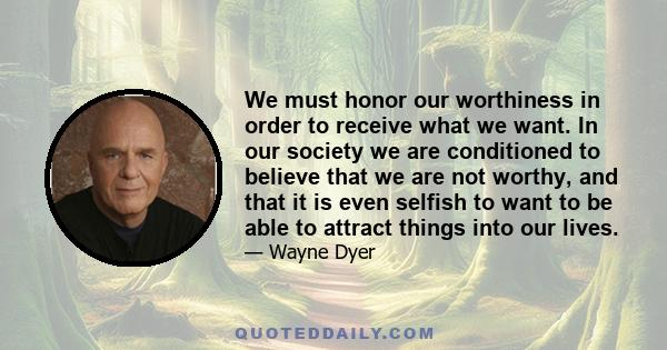 We must honor our worthiness in order to receive what we want. In our society we are conditioned to believe that we are not worthy, and that it is even selfish to want to be able to attract things into our lives.