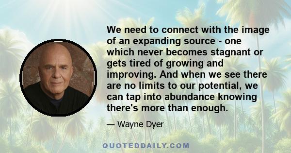 We need to connect with the image of an expanding source - one which never becomes stagnant or gets tired of growing and improving. And when we see there are no limits to our potential, we can tap into abundance knowing 