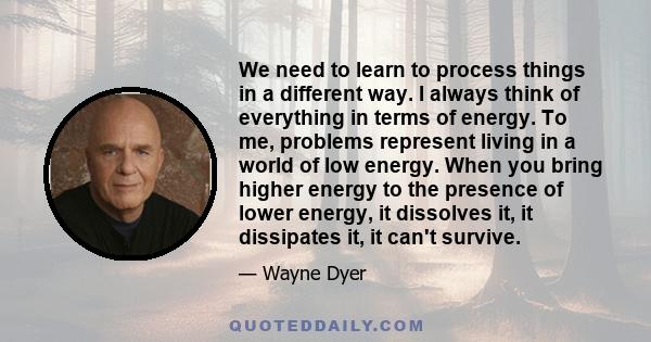 We need to learn to process things in a different way. I always think of everything in terms of energy. To me, problems represent living in a world of low energy. When you bring higher energy to the presence of lower