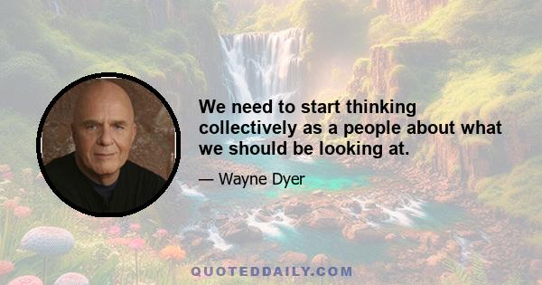 We need to start thinking collectively as a people about what we should be looking at.