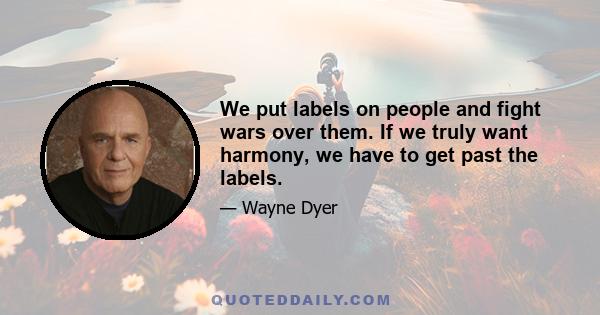 We put labels on people and fight wars over them. If we truly want harmony, we have to get past the labels.