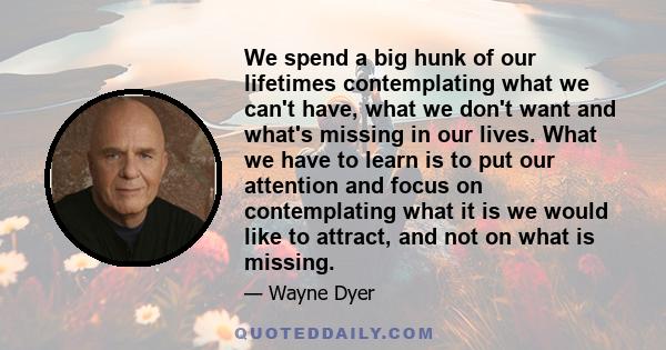 We spend a big hunk of our lifetimes contemplating what we can't have, what we don't want and what's missing in our lives. What we have to learn is to put our attention and focus on contemplating what it is we would