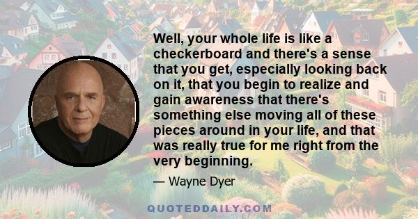 Well, your whole life is like a checkerboard and there's a sense that you get, especially looking back on it, that you begin to realize and gain awareness that there's something else moving all of these pieces around in 