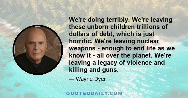 We're doing terribly. We're leaving these unborn children trillions of dollars of debt, which is just horrific. We're leaving nuclear weapons - enough to end life as we know it - all over the planet. We're leaving a