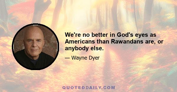 We're no better in God's eyes as Americans than Rawandans are, or anybody else.