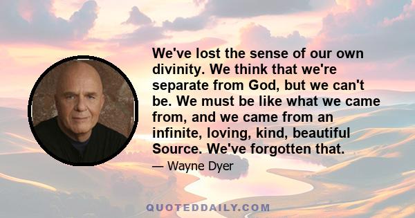 We've lost the sense of our own divinity. We think that we're separate from God, but we can't be. We must be like what we came from, and we came from an infinite, loving, kind, beautiful Source. We've forgotten that.