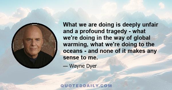 What we are doing is deeply unfair and a profound tragedy - what we're doing in the way of global warming, what we're doing to the oceans - and none of it makes any sense to me.