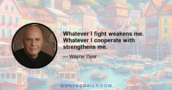 Whatever I fight weakens me. Whatever I cooperate with strengthens me.