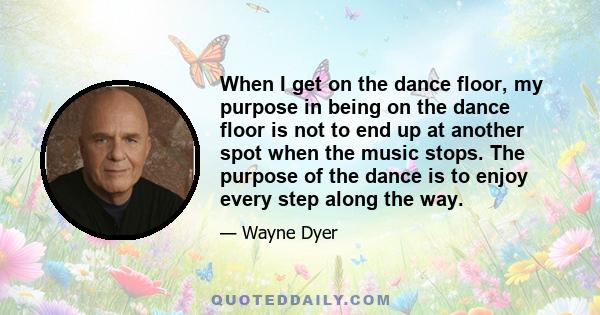 When I get on the dance floor, my purpose in being on the dance floor is not to end up at another spot when the music stops. The purpose of the dance is to enjoy every step along the way.