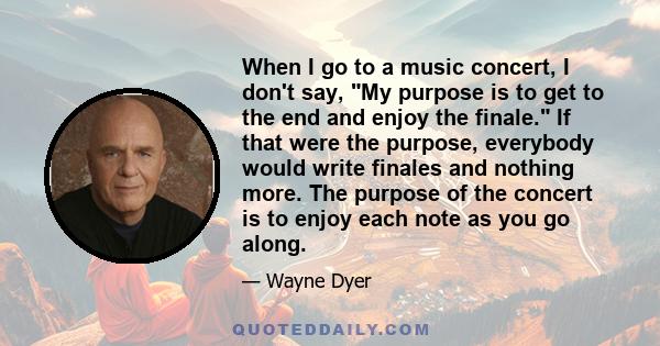 When I go to a music concert, I don't say, My purpose is to get to the end and enjoy the finale. If that were the purpose, everybody would write finales and nothing more. The purpose of the concert is to enjoy each note 