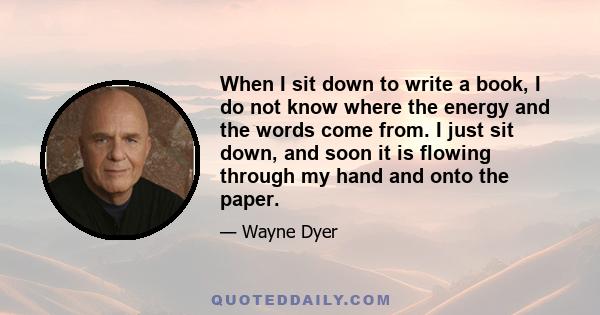 When I sit down to write a book, I do not know where the energy and the words come from. I just sit down, and soon it is flowing through my hand and onto the paper.