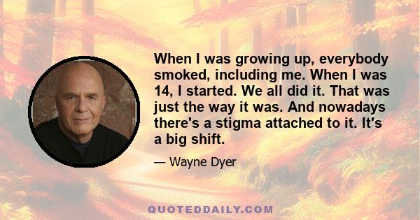 When I was growing up, everybody smoked, including me. When I was 14, I started. We all did it. That was just the way it was. And nowadays there's a stigma attached to it. It's a big shift.