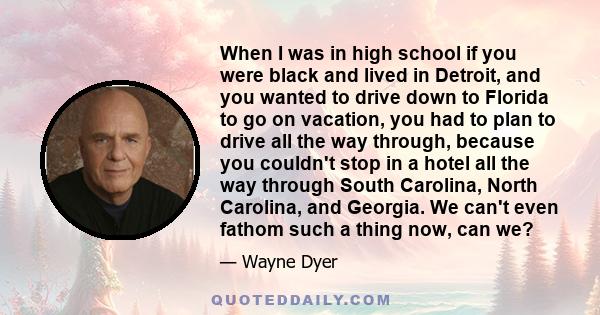 When I was in high school if you were black and lived in Detroit, and you wanted to drive down to Florida to go on vacation, you had to plan to drive all the way through, because you couldn't stop in a hotel all the way 