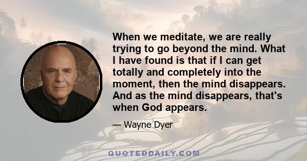 When we meditate, we are really trying to go beyond the mind. What I have found is that if I can get totally and completely into the moment, then the mind disappears. And as the mind disappears, that's when God appears.