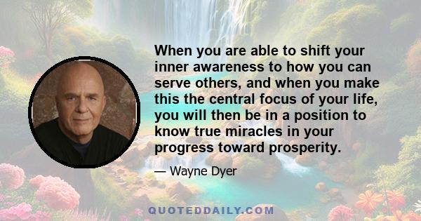 When you are able to shift your inner awareness to how you can serve others, and when you make this the central focus of your life, you will then be in a position to know true miracles in your progress toward prosperity.