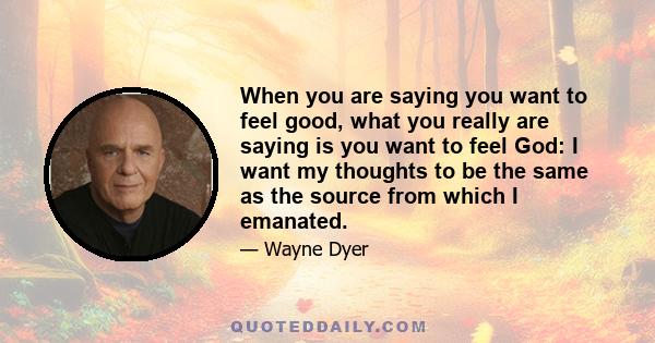 When you are saying you want to feel good, what you really are saying is you want to feel God: I want my thoughts to be the same as the source from which I emanated.