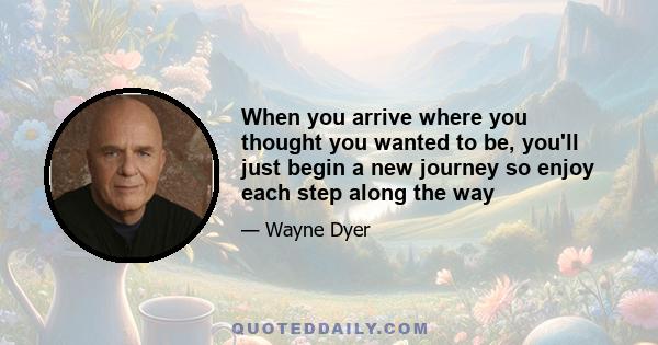 When you arrive where you thought you wanted to be, you'll just begin a new journey so enjoy each step along the way