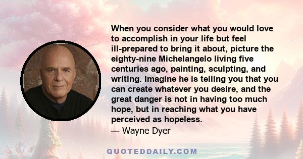 When you consider what you would love to accomplish in your life but feel ill-prepared to bring it about, picture the eighty-nine Michelangelo living five centuries ago, painting, sculpting, and writing. Imagine he is