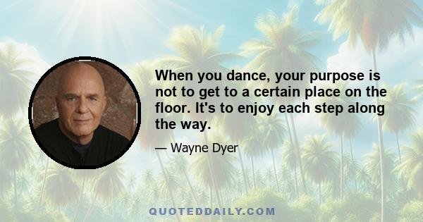 When you dance, your purpose is not to get to a certain place on the floor. It's to enjoy each step along the way.