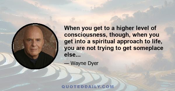 When you get to a higher level of consciousness, though, when you get into a spiritual approach to life, you are not trying to get someplace else...