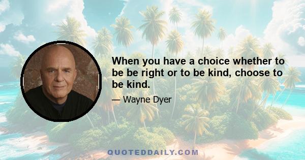 When you have a choice whether to be be right or to be kind, choose to be kind.