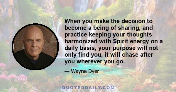 When you make the decision to become a being of sharing, and practice keeping your thoughts harmonized with Spirit energy on a daily basis, your purpose will not only find you, it will chase after you wherever you go.