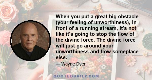 When you put a great big obstacle (your feeling of unworthiness), in front of a running stream, it's not like it's going to stop the flow of the divine force. The divine force will just go around your unworthiness and