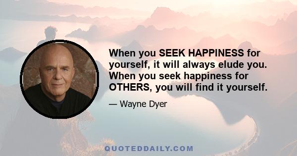 When you SEEK HAPPINESS for yourself, it will always elude you. When you seek happiness for OTHERS, you will find it yourself.