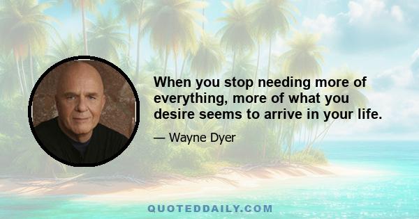 When you stop needing more of everything, more of what you desire seems to arrive in your life.