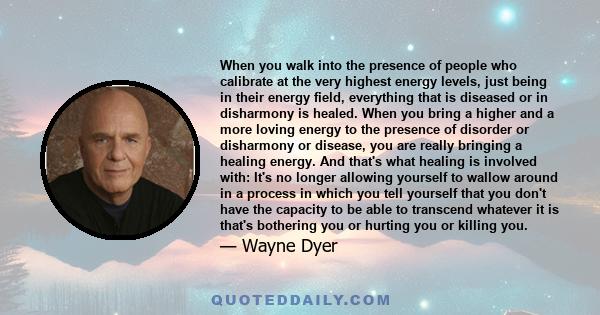 When you walk into the presence of people who calibrate at the very highest energy levels, just being in their energy field, everything that is diseased or in disharmony is healed. When you bring a higher and a more