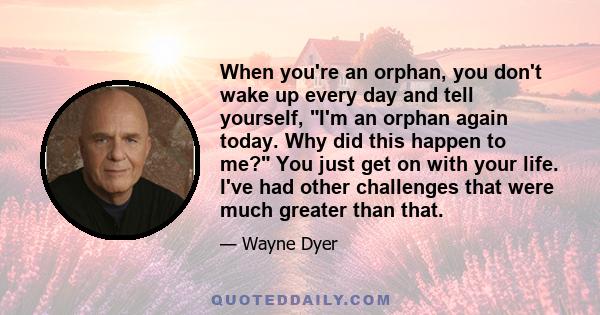 When you're an orphan, you don't wake up every day and tell yourself, I'm an orphan again today. Why did this happen to me? You just get on with your life. I've had other challenges that were much greater than that.