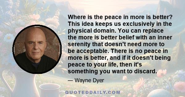 Where is the peace in more is better? This idea keeps us exclusively in the physical domain. You can replace the more is better belief with an inner serenity that doesn't need more to be acceptable. There is no peace in 