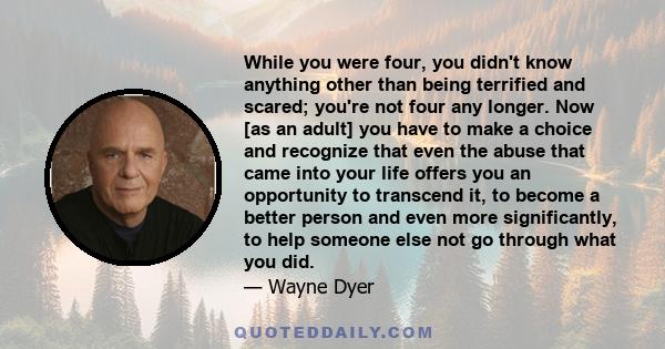 While you were four, you didn't know anything other than being terrified and scared; you're not four any longer. Now [as an adult] you have to make a choice and recognize that even the abuse that came into your life