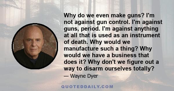 Why do we even make guns? I'm not against gun control. I'm against guns, period. I'm against anything at all that is used as an instrument of death. Why would we manufacture such a thing? Why would we have a business