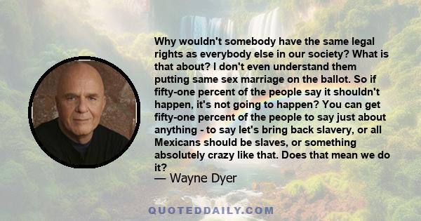 Why wouldn't somebody have the same legal rights as everybody else in our society? What is that about? I don't even understand them putting same sex marriage on the ballot. So if fifty-one percent of the people say it