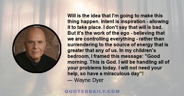 Will is the idea that I'm going to make this thing happen. Intent is inspiration - allowing it to take place. I don't say that will is bad. But it's the work of the ego - believing that we are controlling everything -