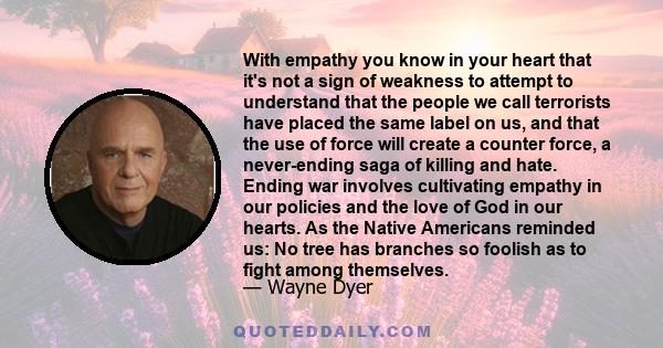 With empathy you know in your heart that it's not a sign of weakness to attempt to understand that the people we call terrorists have placed the same label on us, and that the use of force will create a counter force, a 