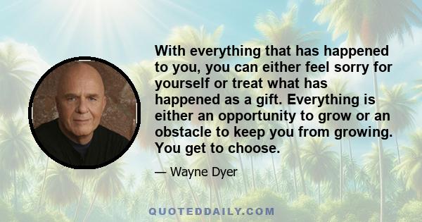 With everything that has happened to you, you can either feel sorry for yourself or treat what has happened as a gift. Everything is either an opportunity to grow or an obstacle to keep you from growing. You get to