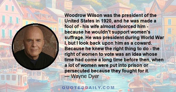 Woodrow Wilson was the president of the United States in 1920, and he was made a fool of - his wife almost divorced him - because he wouldn't support women's suffrage. He was president during World War I, but I look