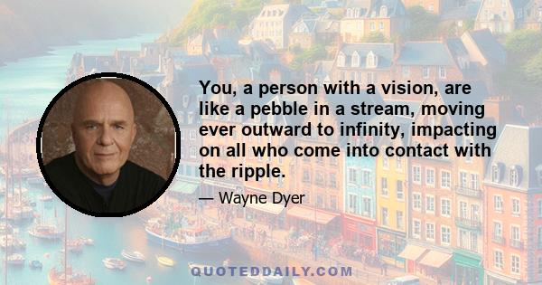 You, a person with a vision, are like a pebble in a stream, moving ever outward to infinity, impacting on all who come into contact with the ripple.