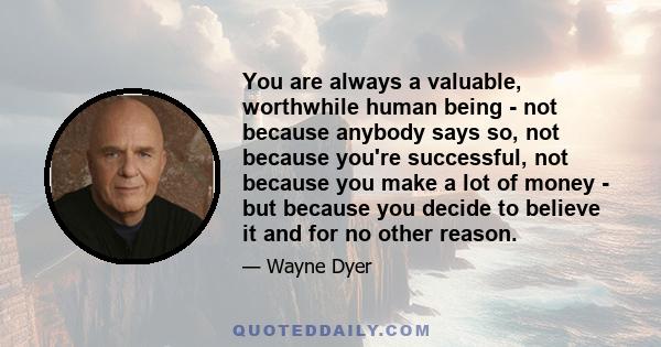 You are always a valuable, worthwhile human being - not because anybody says so, not because you're successful, not because you make a lot of money - but because you decide to believe it and for no other reason.